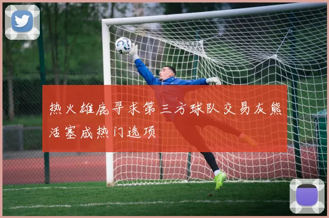 热火雄鹿寻求第三方球队交易灰熊活塞成热门选项