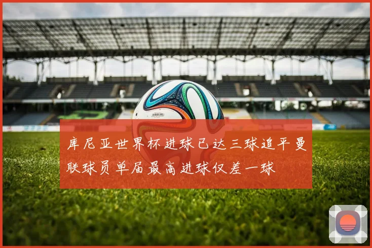 库尼亚世界杯进球已达三球追平曼联球员单届最高进球仅差一球