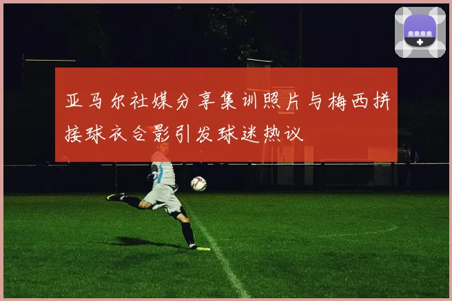 亚马尔社媒分享集训照片与梅西拼接球衣合影引发球迷热议