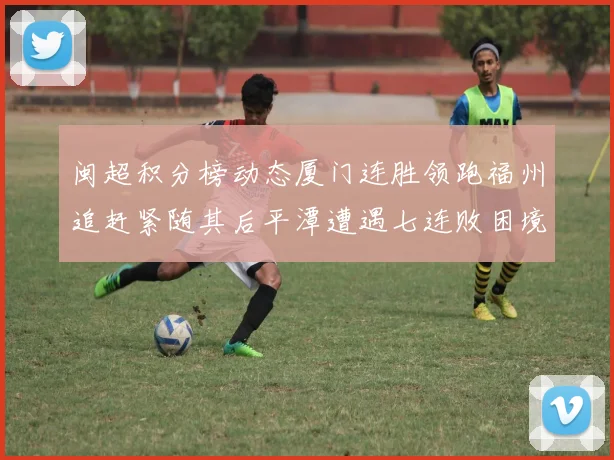 闽超积分榜动态厦门连胜领跑福州追赶紧随其后平潭遭遇七连败困境