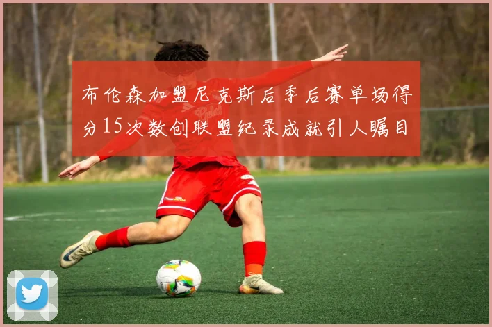 布伦森加盟尼克斯后季后赛单场得分15次数创联盟纪录成就引人瞩目