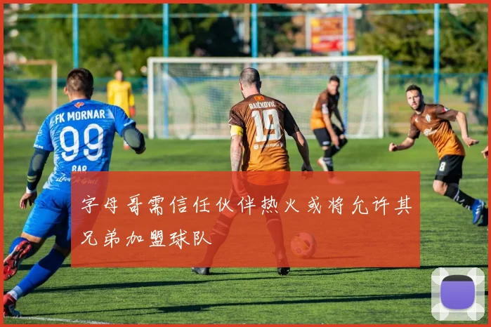 字母哥需信任伙伴热火或将允许其兄弟加盟球队
