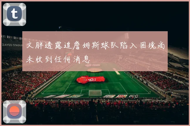文胖透露追詹姆斯球队陷入困境尚未收到任何消息