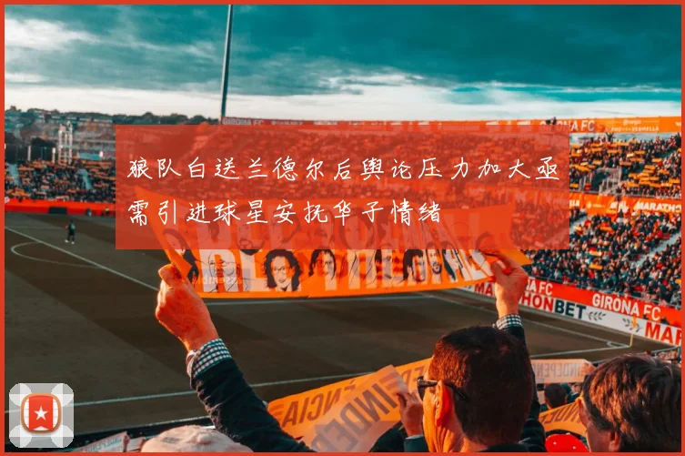 狼队白送兰德尔后舆论压力加大亟需引进球星安抚华子情绪