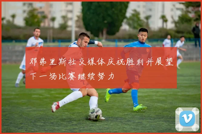 邓弗里斯社交媒体庆祝胜利并展望下一场比赛继续努力