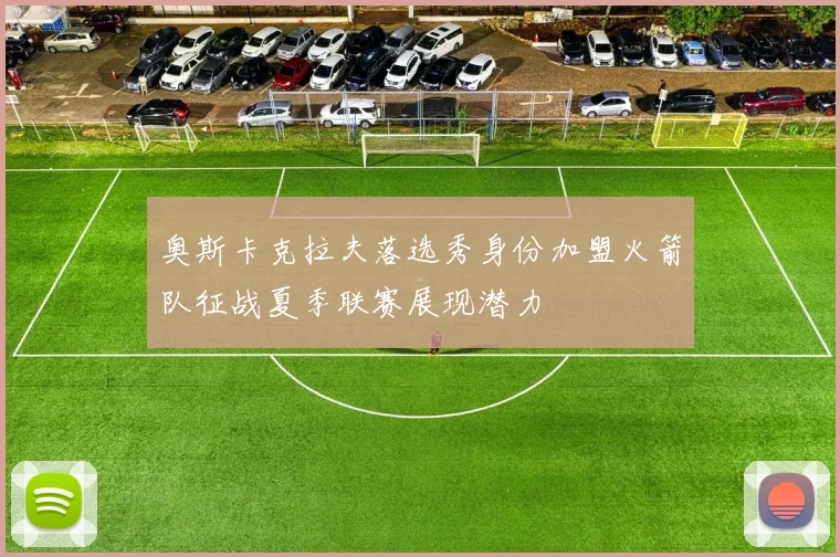 奥斯卡克拉夫落选秀身份加盟火箭队征战夏季联赛展现潜力