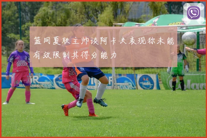 篮网夏联主帅谈阿卡夫表现称未能有效限制其得分能力