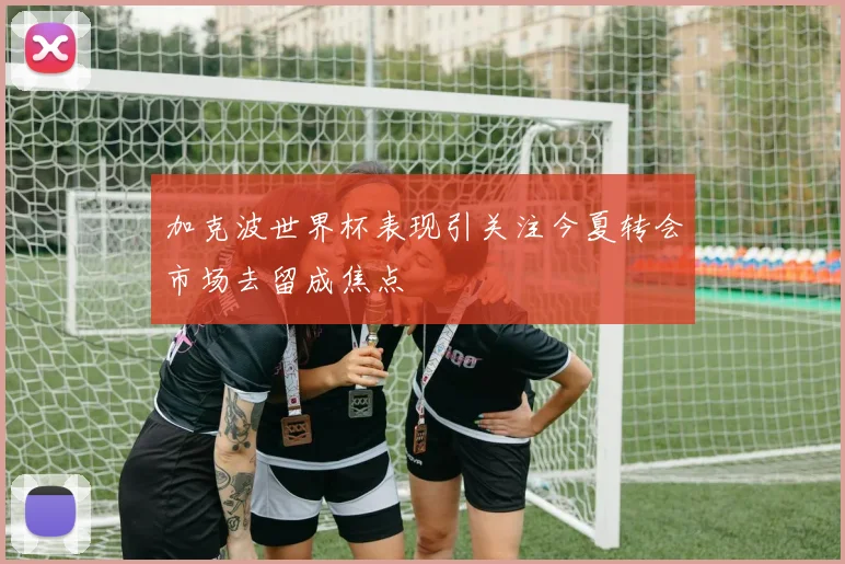 加克波世界杯表现引关注今夏转会市场去留成焦点