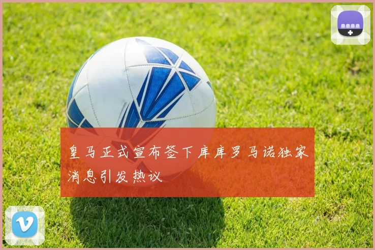 皇马正式宣布签下库库罗马诺独家消息引发热议