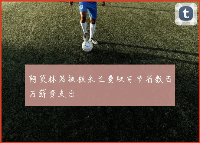 阿莫林若执教米兰曼联可节省数百万薪资支出