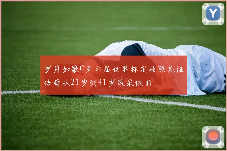 岁月如歌C罗六届世界杯定妆照见证传奇从21岁到41岁风采依旧