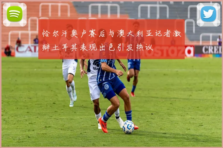 恰尔汗奥卢赛后与澳大利亚记者激辩土耳其表现出色引发热议