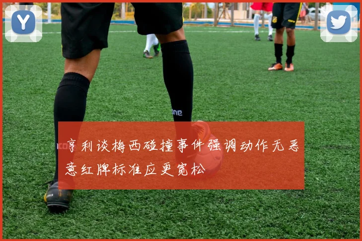 亨利谈梅西碰撞事件强调动作无恶意红牌标准应更宽松